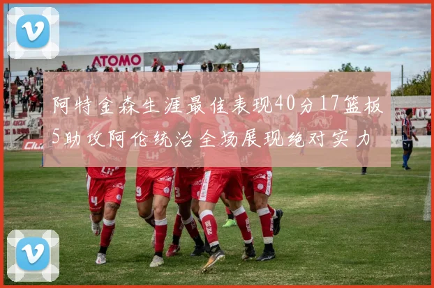 阿特金森生涯最佳表现40分17篮板5助攻阿伦统治全场展现绝对实力
