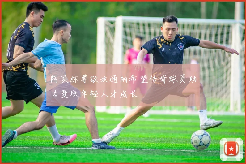 阿莫林尊敬坎通纳希望传奇球员助力曼联年轻人才成长
