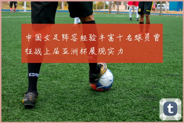 中国女足阵容经验丰富十名球员曾征战上届亚洲杯展现实力