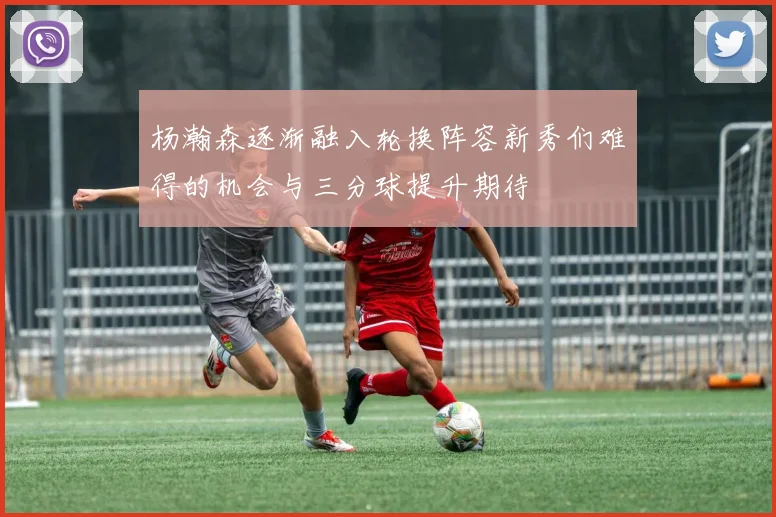 杨瀚森逐渐融入轮换阵容新秀们难得的机会与三分球提升期待