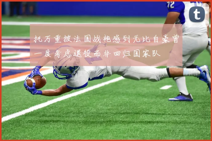 托万重披法国战袍感到无比自豪曾一度考虑退役而非回归国家队