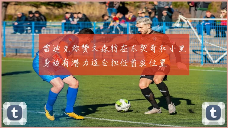 雷迪克称赞文森特在东契奇和小里身边有潜力适合担任首发位置