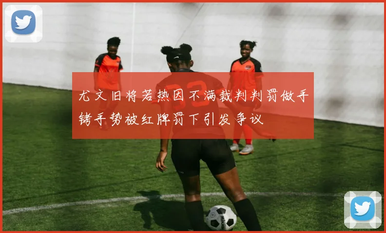 尤文旧将若热因不满裁判判罚做手铐手势被红牌罚下引发争议