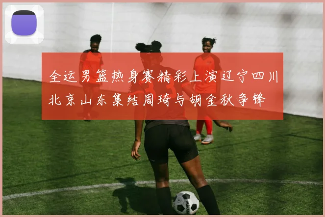 全运男篮热身赛精彩上演辽宁四川北京山东集结周琦与胡金秋争锋