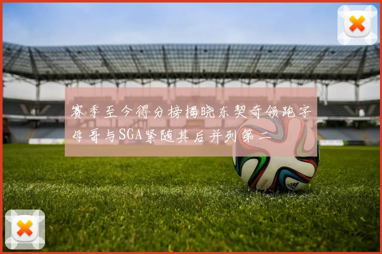 赛季至今得分榜揭晓东契奇领跑字母哥与SGA紧随其后并列第二