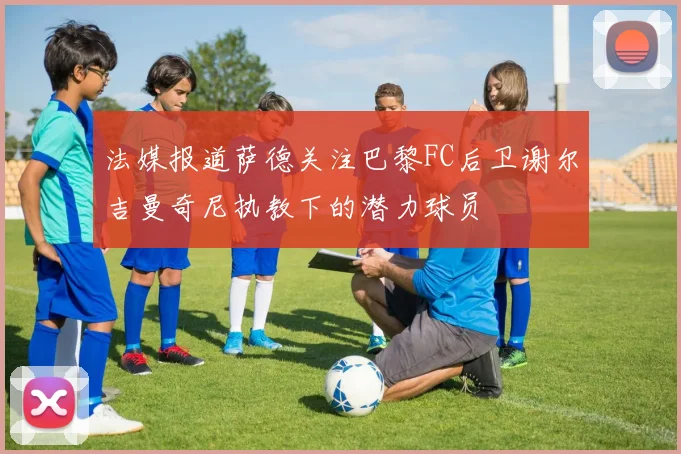 法媒报道萨德关注巴黎FC后卫谢尔吉曼奇尼执教下的潜力球员