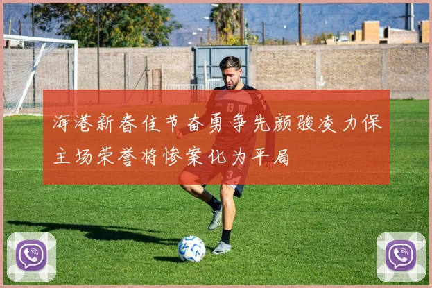 海港新春佳节奋勇争先颜骏凌力保主场荣誉将惨案化为平局