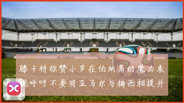 滕卡特称赞小罗在伯纳乌的魔力表现呼吁不要将亚马尔与梅西相提并论