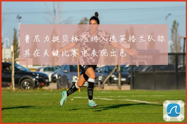 鲁尼力挺贝林厄姆入选英格兰队称其在关键比赛中表现出色