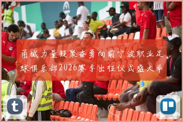 甬城力量凝聚奋勇向前宁波职业足球俱乐部2026赛季出征仪式盛大举行