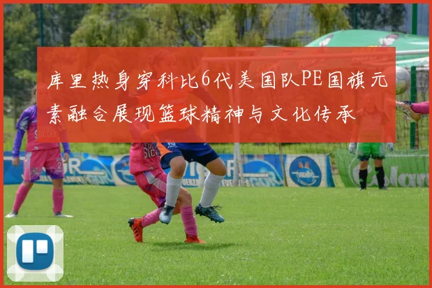 库里热身穿科比6代美国队PE国旗元素融合展现篮球精神与文化传承