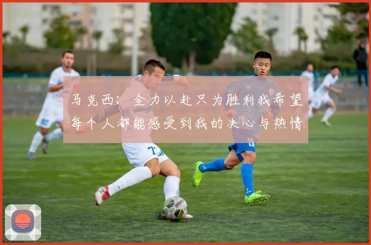 马克西：全力以赴只为胜利我希望每个人都能感受到我的决心与热情