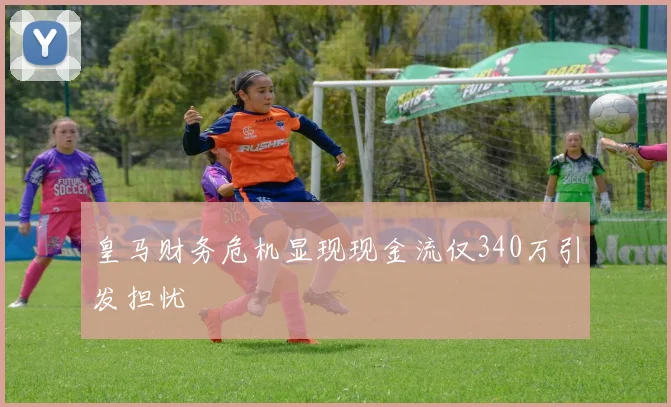 皇马财务危机显现现金流仅340万引发担忧