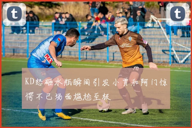 KD怒砸水瓶瞬间引发小贾和阿门惊愕不已场面尴尬至极