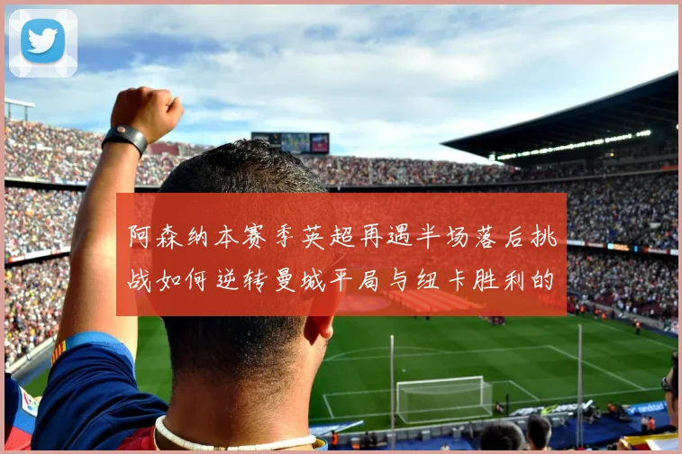 阿森纳本赛季英超再遇半场落后挑战如何逆转曼城平局与纽卡胜利的启示