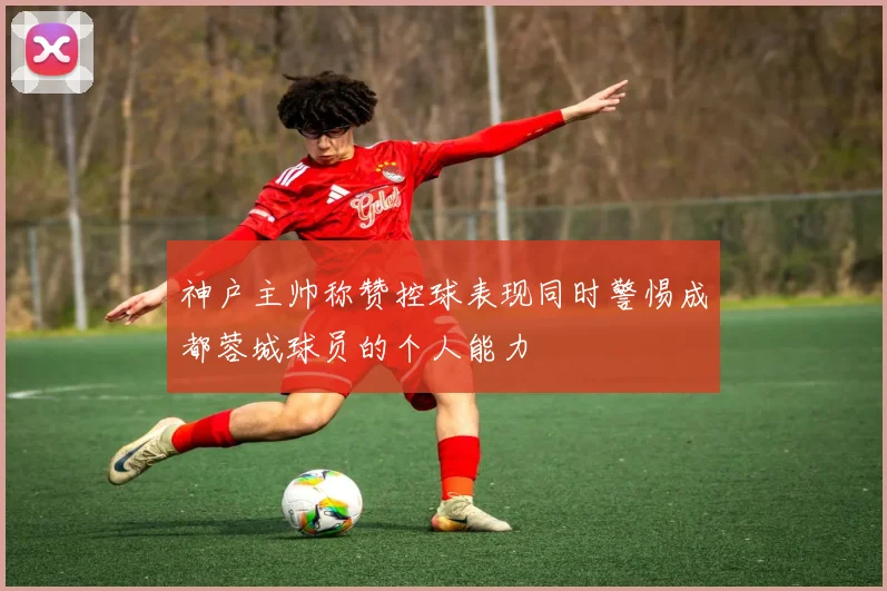 神户主帅称赞控球表现同时警惕成都蓉城球员的个人能力